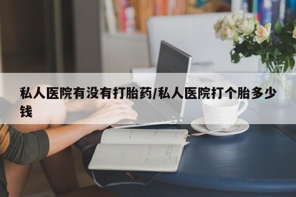 哪个网店有打胎药卖私人医院有没有打胎药/私人医院打个胎多少钱