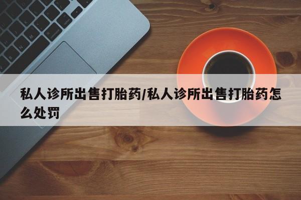 哪个网店有打胎药卖私人诊所出售打胎药/私人诊所出售打胎药怎么处罚