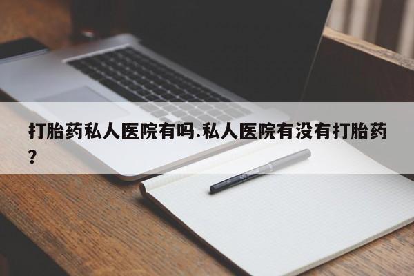 哪个网店有打胎药卖打胎药私人医院有吗.私人医院有没有打胎药？
