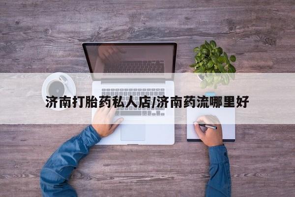 哪个网店有打胎药卖济南打胎药私人店/济南药流哪里好