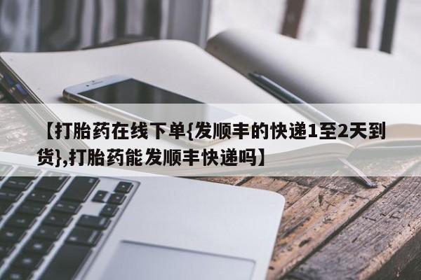 哪个网店有打胎药卖【打胎药在线下单{发顺丰的快递1至2天到货},打胎药能发顺丰快递吗】