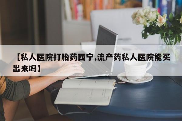 哪个网店有打胎药卖【私人医院打胎药西宁,流产药私人医院能买出来吗】