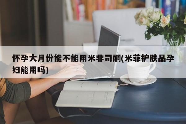 哪个网店有打胎药卖怀孕大月份能不能用米非司酮(米菲护肤品孕妇能用吗)