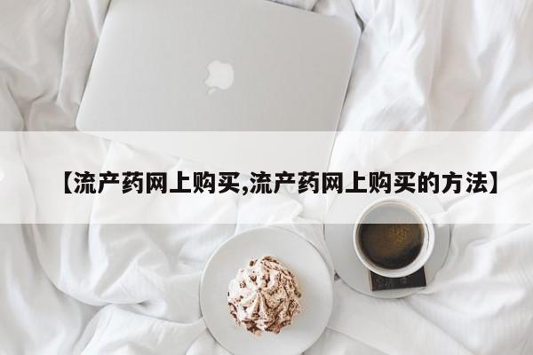 哪个网店有打胎药卖【流产药网上购买,流产药网上购买的方法】