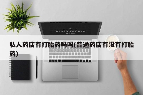 哪个网店有打胎药卖私人药店有打胎药吗吗(普通药店有没有打胎药)