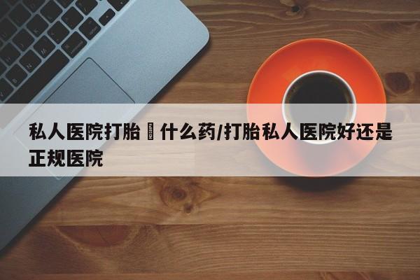 哪个网店有打胎药卖私人医院打胎給什么药/打胎私人医院好还是正规医院