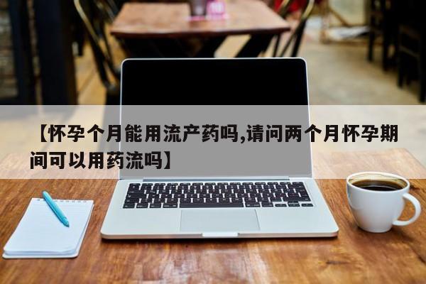 哪个网店有打胎药卖【怀孕个月能用流产药吗,请问两个月怀孕期间可以用药流吗】